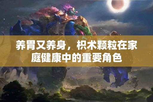 养胃又养身，枳术颗粒在家庭健康中的重要角色