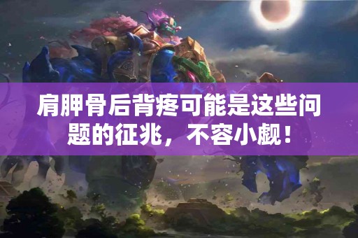 肩胛骨后背疼可能是这些问题的征兆，不容小觑！