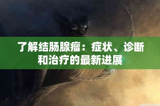 了解结肠腺瘤：症状、诊断和治疗的最新进展