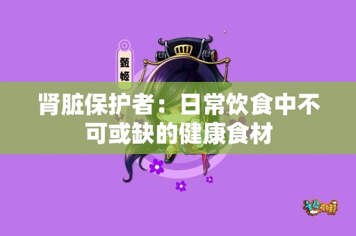 肾脏保护者：日常饮食中不可或缺的健康食材