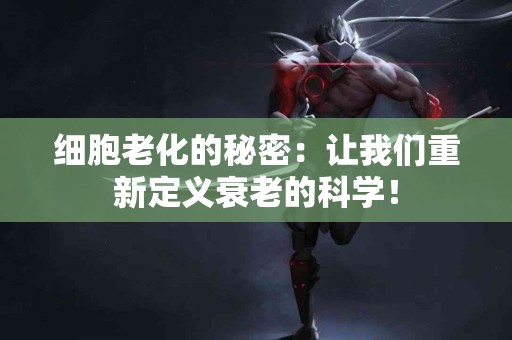 细胞老化的秘密：让我们重新定义衰老的科学！