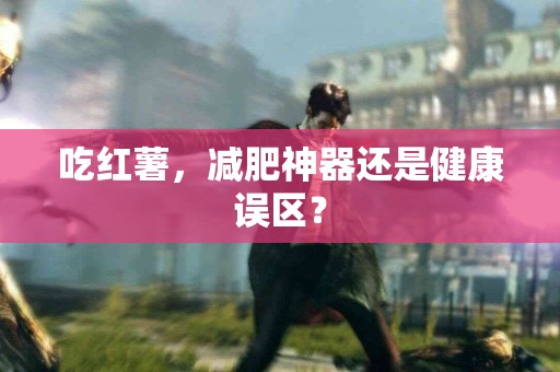 吃红薯，减肥神器还是健康误区？