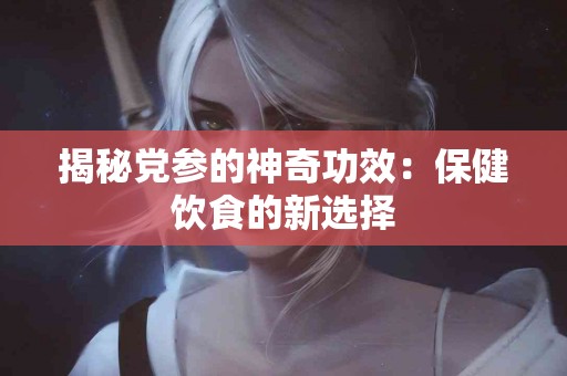 揭秘党参的神奇功效：保健饮食的新选择