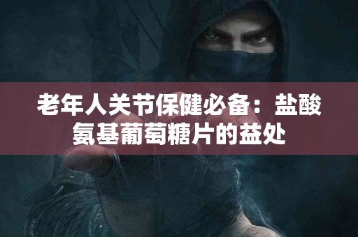 老年人关节保健必备：盐酸氨基葡萄糖片的益处