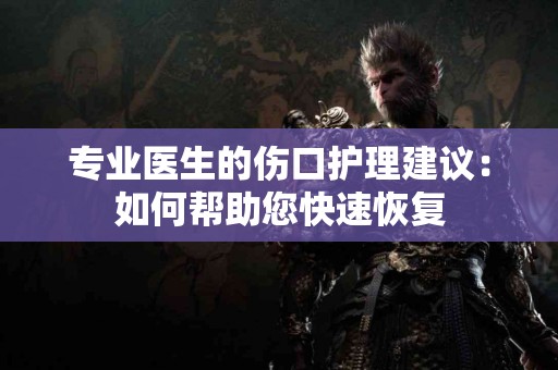 专业医生的伤口护理建议：如何帮助您快速恢复