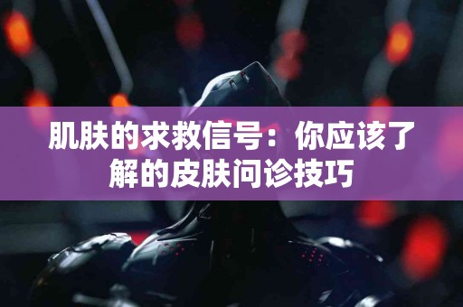 肌肤的求救信号：你应该了解的皮肤问诊技巧