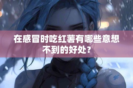 在感冒时吃红薯有哪些意想不到的好处？