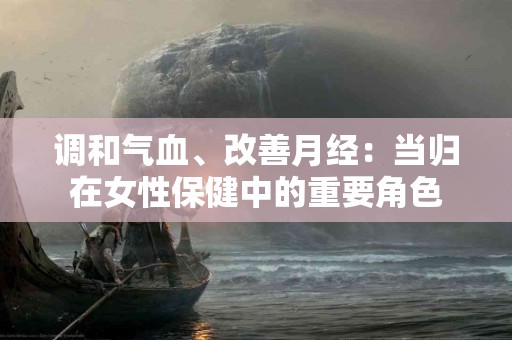 调和气血、改善月经：当归在女性保健中的重要角色
