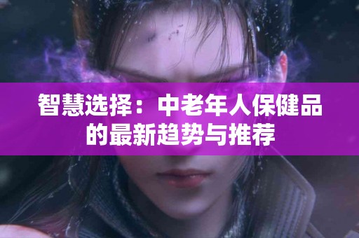 智慧选择：中老年人保健品的最新趋势与推荐