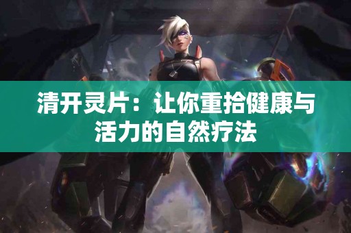 清开灵片：让你重拾健康与活力的自然疗法