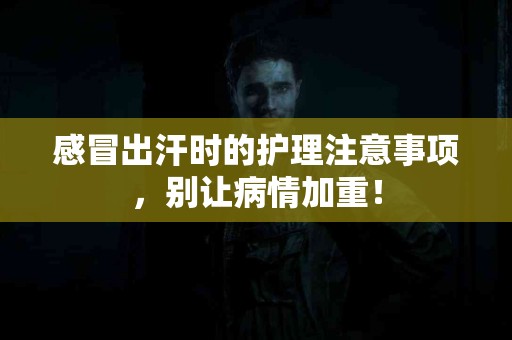 感冒出汗时的护理注意事项，别让病情加重！