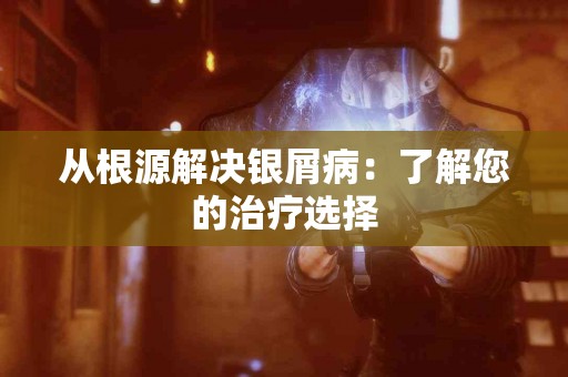 从根源解决银屑病:了解您的治疗选择 从根源解决银屑病:了解您的治疗选择