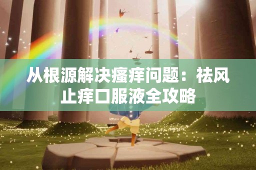 从根源解决瘙痒问题：祛风止痒口服液全攻略