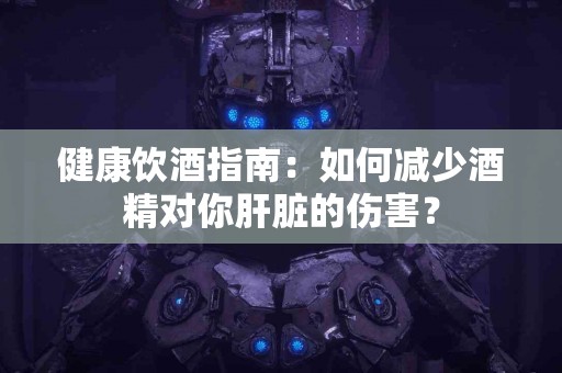 健康饮酒指南：如何减少酒精对你肝脏的伤害？