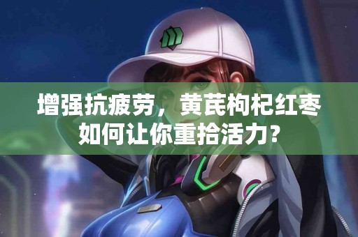 增强抗疲劳，黄芪枸杞红枣如何让你重拾活力？