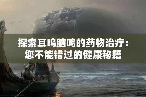 探索耳鸣脑鸣的药物治疗：您不能错过的健康秘籍