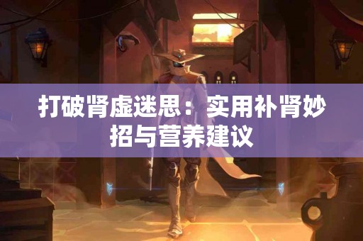 打破肾虚迷思：实用补肾妙招与营养建议