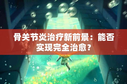 骨关节炎治疗新前景：能否实现完全治愈？