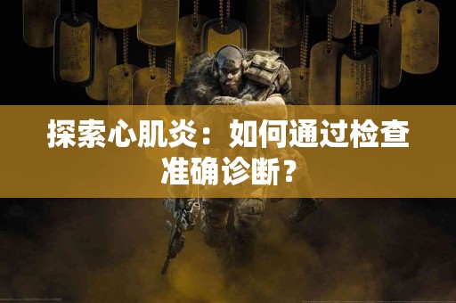 探索心肌炎：如何通过检查准确诊断？