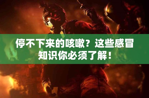 停不下来的咳嗽？这些感冒知识你必须了解！