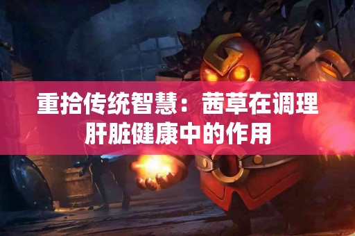 重拾传统智慧：茜草在调理肝脏健康中的作用