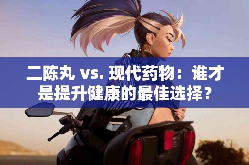 二陈丸 vs. 现代药物：谁才是提升健康的最佳选择？