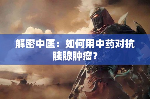 解密中医：如何用中药对抗胰腺肿瘤？