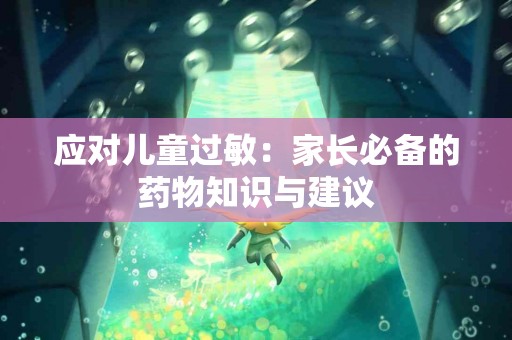 应对儿童过敏：家长必备的药物知识与建议