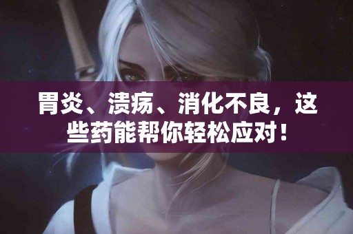 胃炎、溃疡、消化不良，这些药能帮你轻松应对！