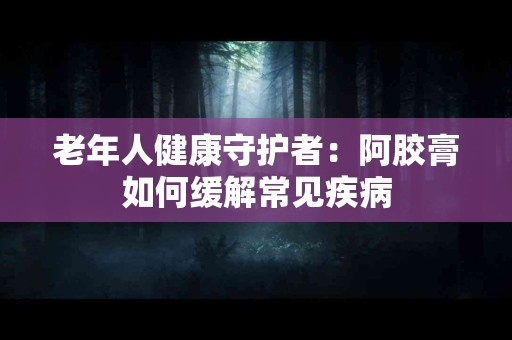 老年人健康守护者：阿胶膏如何缓解常见疾病