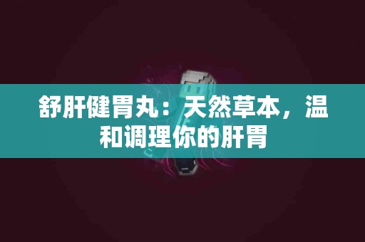 舒肝健胃丸：天然草本，温和调理你的肝胃