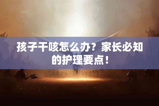 孩子干咳怎么办？家长必知的护理要点！
