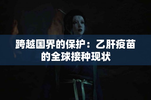 跨越国界的保护：乙肝疫苗的全球接种现状