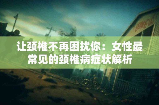 让颈椎不再困扰你：女性最常见的颈椎病症状解析