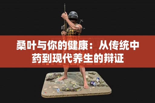 桑叶与你的健康：从传统中药到现代养生的辩证