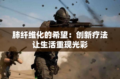 肺纤维化的希望：创新疗法让生活重现光彩