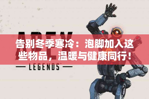 告别冬季寒冷：泡脚加入这些物品，温暖与健康同行！