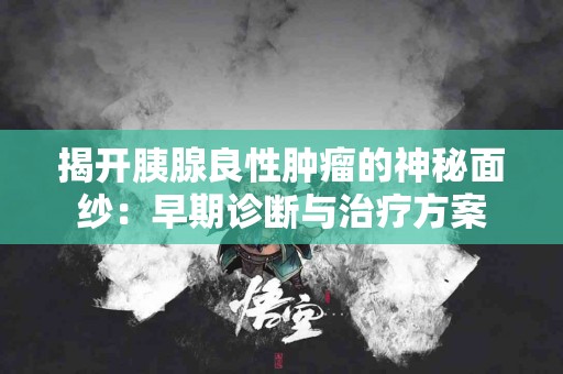 揭开胰腺良性肿瘤的神秘面纱：早期诊断与治疗方案