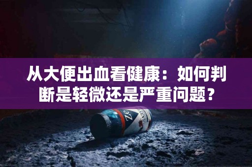 从大便出血看健康：如何判断是轻微还是严重问题？