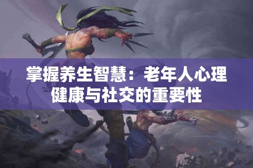 掌握养生智慧：老年人心理健康与社交的重要性