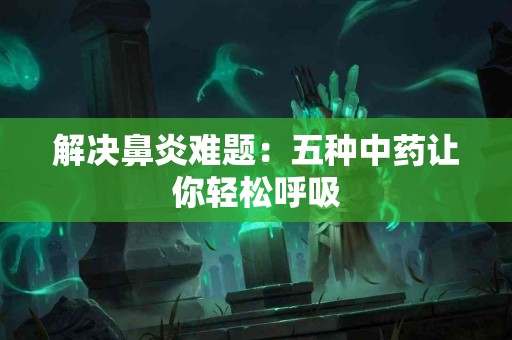 解决鼻炎难题：五种中药让你轻松呼吸