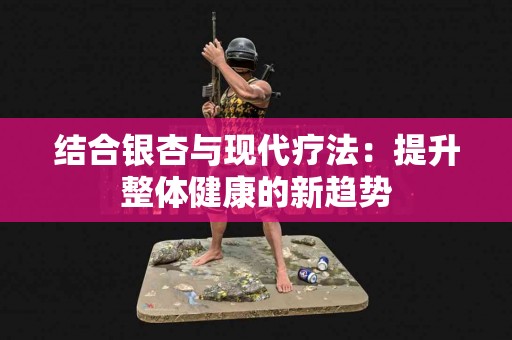 结合银杏与现代疗法：提升整体健康的新趋势