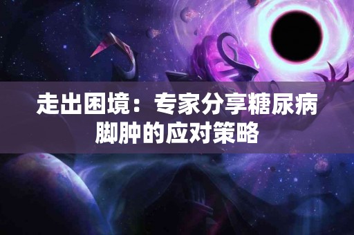 走出困境：专家分享糖尿病脚肿的应对策略