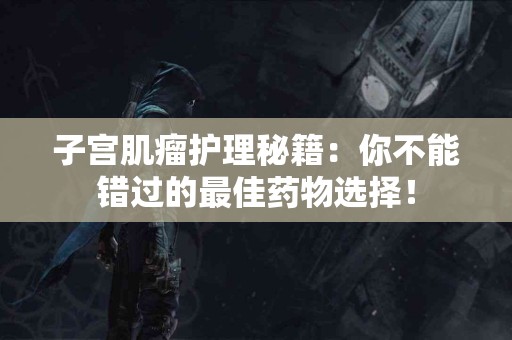 子宫肌瘤护理秘籍：你不能错过的最佳药物选择！