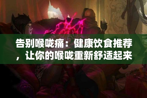 告别喉咙痛：健康饮食推荐，让你的喉咙重新舒适起来！