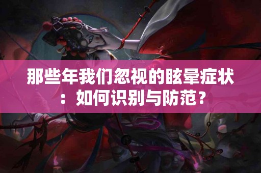 那些年我们忽视的眩晕症状：如何识别与防范？