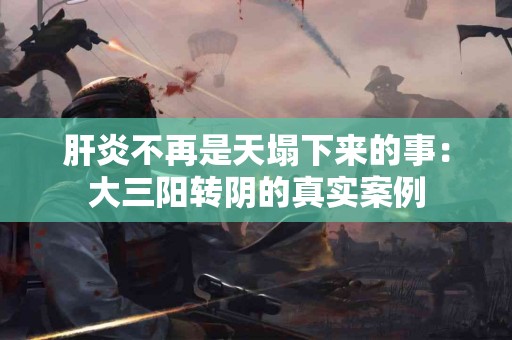 肝炎不再是天塌下来的事：大三阳转阴的真实案例