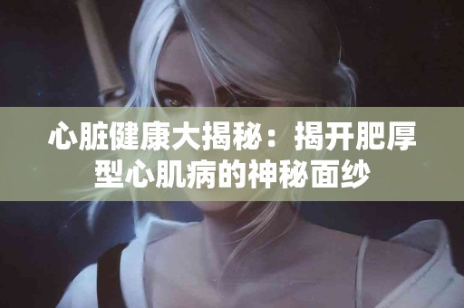 心脏健康大揭秘：揭开肥厚型心肌病的神秘面纱