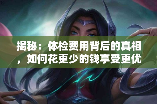 揭秘：体检费用背后的真相，如何花更少的钱享受更优质的健康服务？