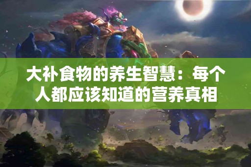 大补食物的养生智慧：每个人都应该知道的营养真相